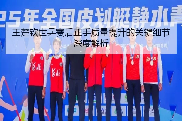 王楚钦世乒赛后正手质量提升的关键细节深度解析