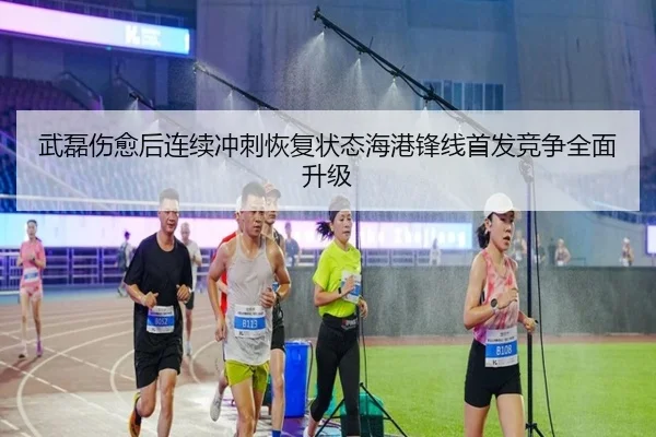 武磊伤愈后连续冲刺恢复状态海港锋线首发竞争全面升级