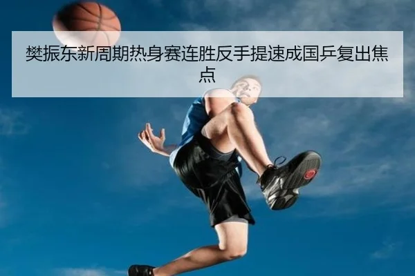 樊振东新周期热身赛连胜反手提速成国乒复出焦点