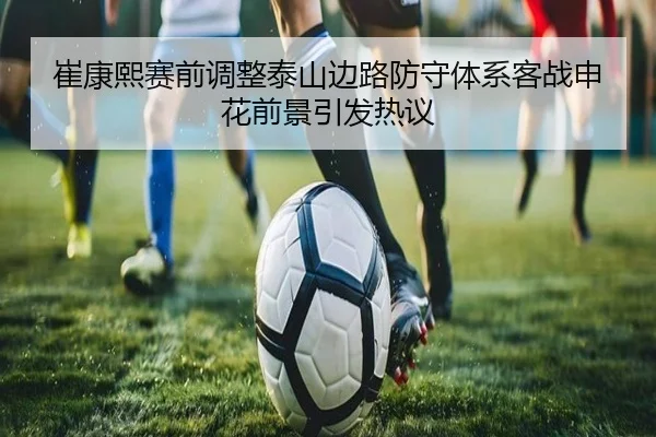 崔康熙赛前调整泰山边路防守体系客战申花前景引发热议