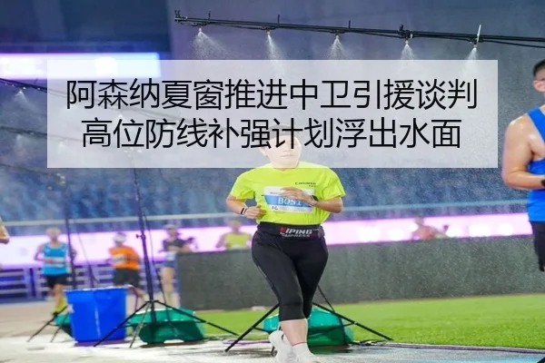 阿森纳夏窗推进中卫引援谈判 高位防线补强计划浮出水面
