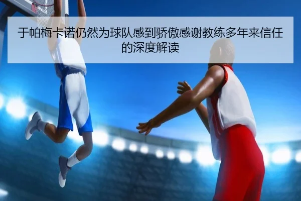 于帕梅卡诺仍然为球队感到骄傲感谢教练多年来信任的深度解读