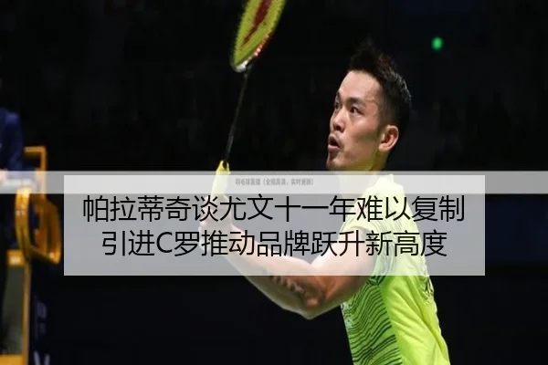 帕拉蒂奇谈尤文十一年难以复制 引进C罗推动品牌跃升新高度